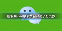 朋友圈不可以表情包评论了怎么办 微信不能表情包评论了吗