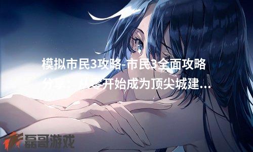 模拟市民3攻略-市民3全面攻略分享:从零开始成为顶尖城建大师!